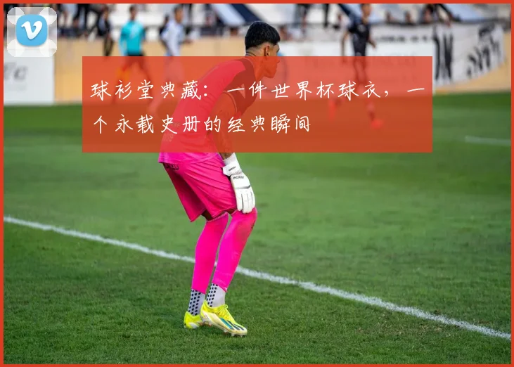 球衫堂典藏：一件世界杯球衣，一个永载史册的经典瞬间