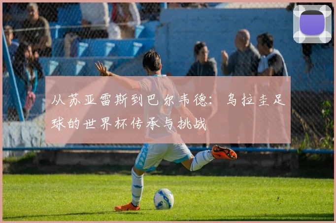 从苏亚雷斯到巴尔韦德：乌拉圭足球的世界杯传承与挑战