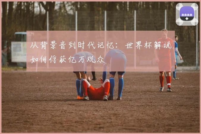 从背景音到时代记忆：世界杯解说如何俘获亿万观众