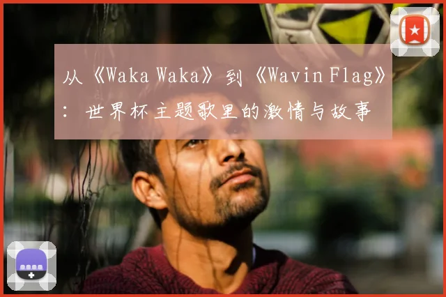 从《Waka Waka》到《Wavin Flag》：世界杯主题歌里的激情与故事