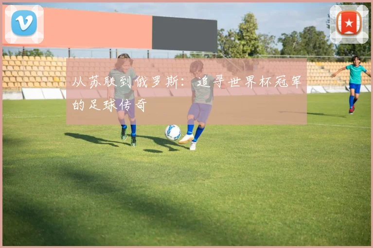 从苏联到俄罗斯：追寻世界杯冠军的足球传奇