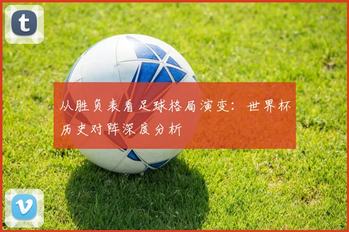 从胜负表看足球格局演变：世界杯历史对阵深度分析