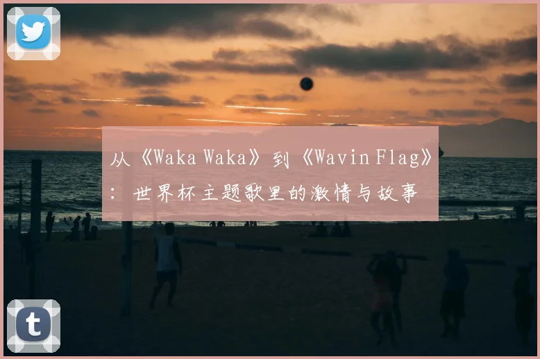 从《Waka Waka》到《Wavin Flag》：世界杯主题歌里的激情与故事