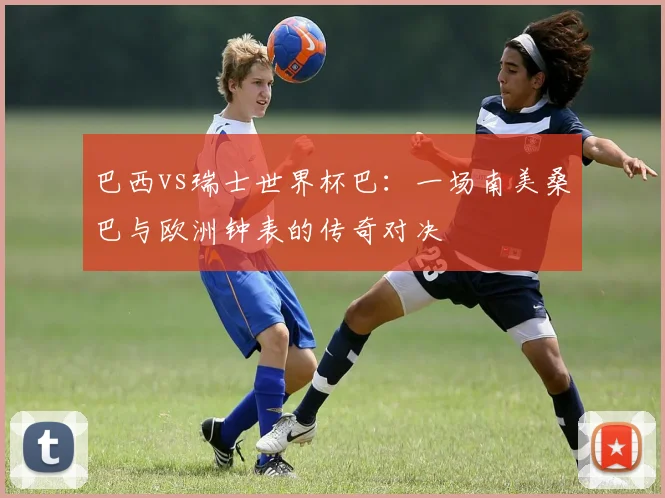 巴西vs瑞士世界杯巴：一场南美桑巴与欧洲钟表的传奇对决