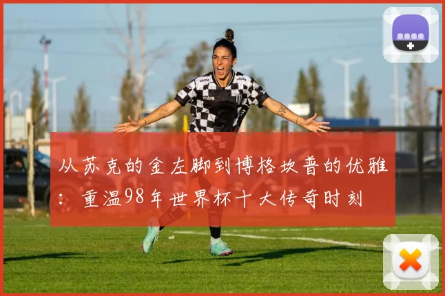 从苏克的金左脚到博格坎普的优雅：重温98年世界杯十大传奇时刻