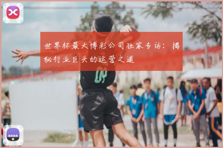 世界杯最大博彩公司独家专访：揭秘行业巨头的运营之道