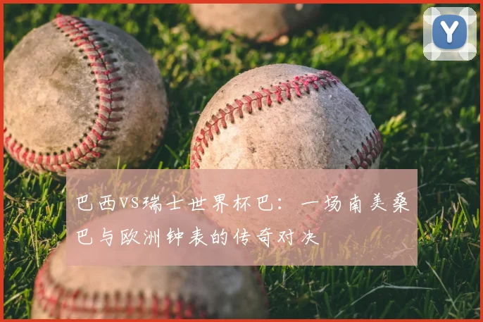 巴西vs瑞士世界杯巴:一场南美桑巴与欧洲钟表的传奇对决