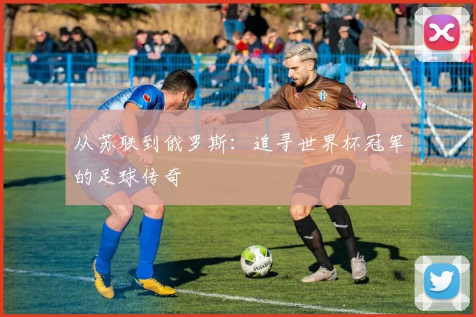 从苏联到俄罗斯：追寻世界杯冠军的足球传奇