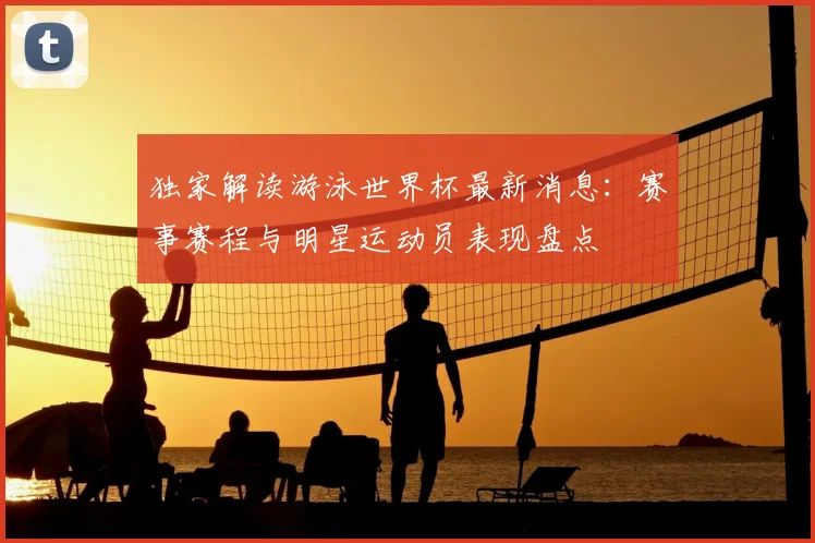 独家解读游泳世界杯最新消息：赛事赛程与明星运动员表现盘点