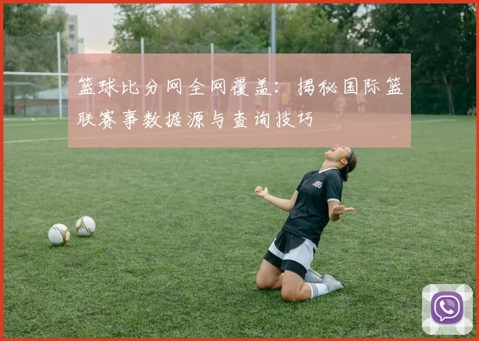 篮球比分网全网覆盖：揭秘国际篮联赛事数据源与查询技巧