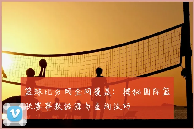 篮球比分网全网覆盖：揭秘国际篮联赛事数据源与查询技巧