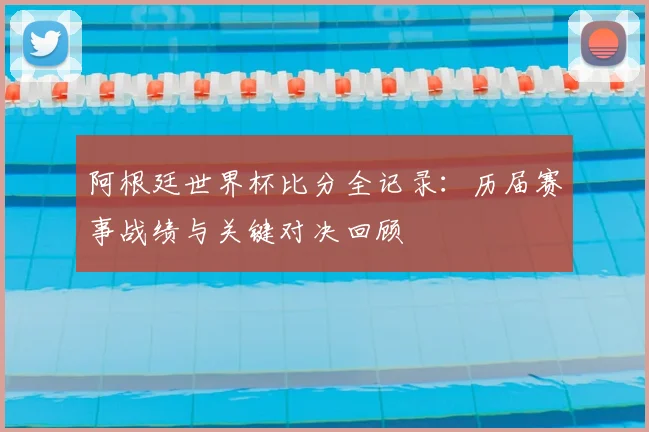 阿根廷世界杯比分全记录：历届赛事战绩与关键对决回顾