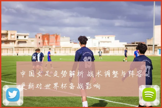 中国女足走势解析 战术调整与阵容更新对世界杯备战影响
