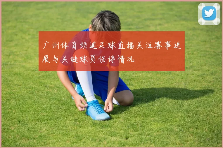 广州体育频道足球直播关注赛事进展与关键球员伤停情况