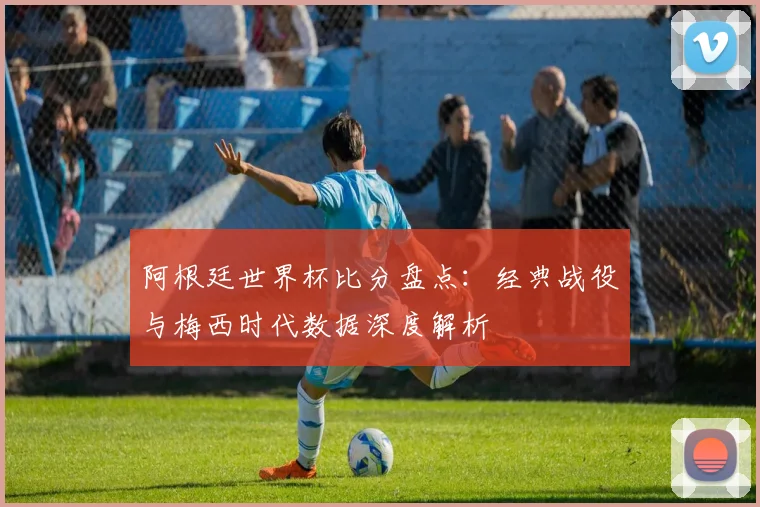 阿根廷世界杯比分盘点：经典战役与梅西时代数据深度解析