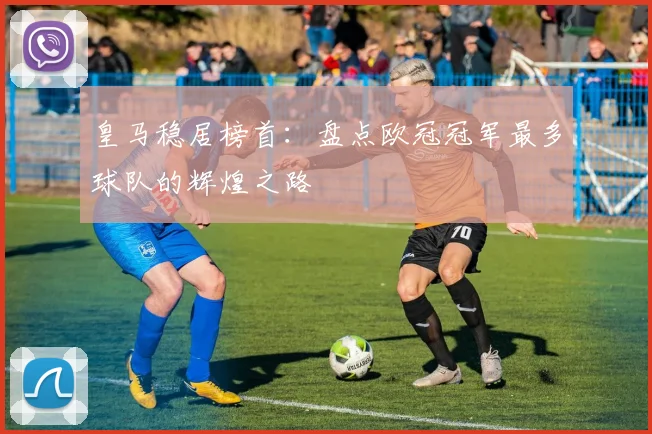 皇马稳居榜首：盘点欧冠冠军最多球队的辉煌之路